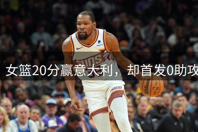 女篮20分赢意大利，却首发0助攻埋大隐患，一人2场0分辜负宫鲁鸣
